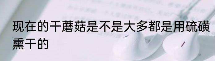 现在的干蘑菇是不是大多都是用硫磺熏干的