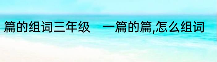 篇的组词三年级　一篇的篇,怎么组词