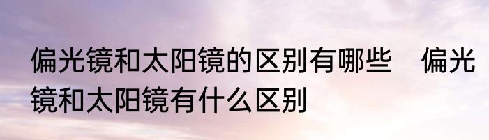 偏光镜和太阳镜的区别有哪些　偏光镜和太阳镜有什么区别