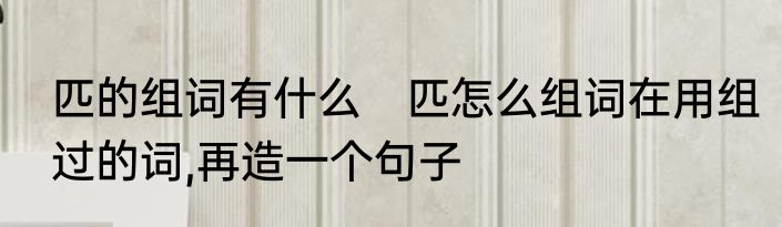 匹的组词有什么　匹怎么组词在用组过的词,再造一个句子