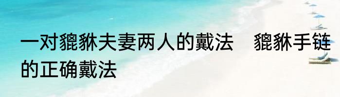 一对貔貅夫妻两人的戴法　貔貅手链的正确戴法