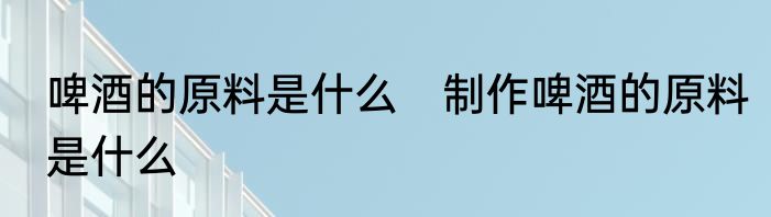 啤酒的原料是什么　制作啤酒的原料是什么