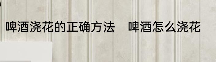 啤酒浇花的正确方法　啤酒怎么浇花