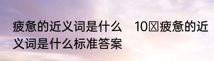 疲惫的近义词是什么　10 疲惫的近义词是什么标准答案