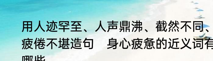 用人迹罕至、人声鼎沸、截然不同、疲倦不堪造句　身心疲惫的近义词有哪些