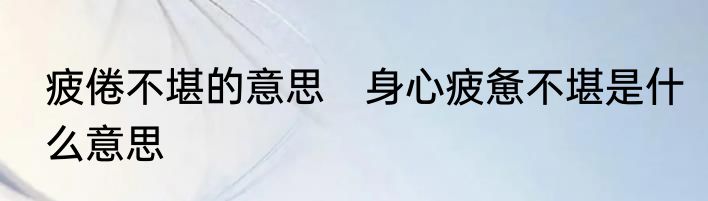 疲倦不堪的意思　身心疲惫不堪是什么意思