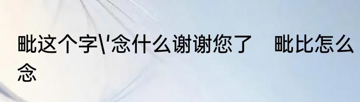 毗这个字'念什么谢谢您了　毗比怎么念
