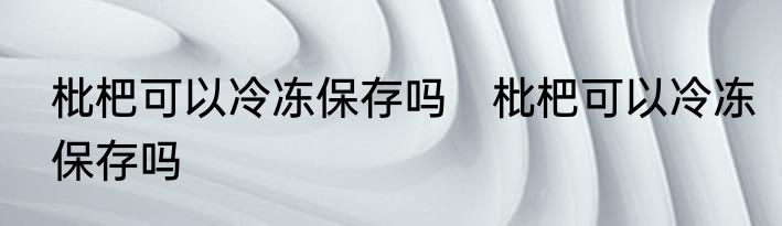 枇杷可以冷冻保存吗　枇杷可以冷冻保存吗