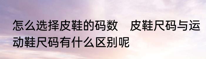 怎么选择皮鞋的码数　皮鞋尺码与运动鞋尺码有什么区别呢