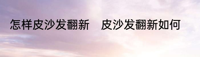怎样皮沙发翻新　皮沙发翻新如何