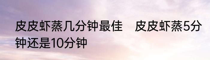 皮皮虾蒸几分钟最佳　皮皮虾蒸5分钟还是10分钟