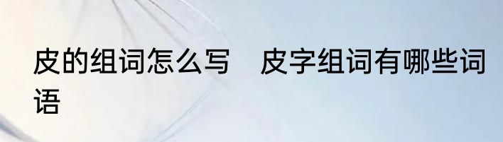 皮的组词怎么写　皮字组词有哪些词语