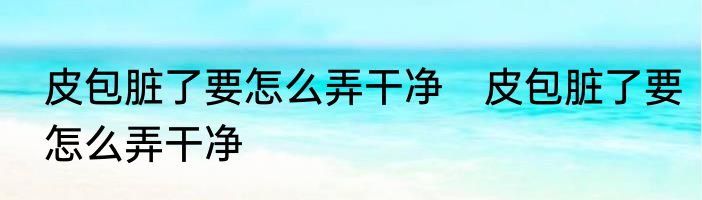 皮包脏了要怎么弄干净　皮包脏了要怎么弄干净
