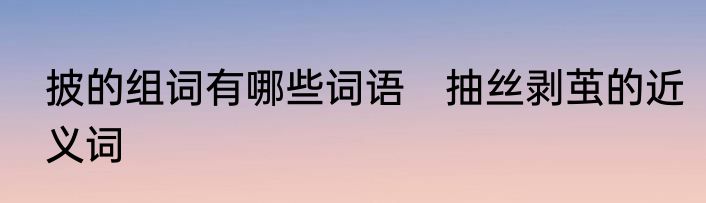 披的组词有哪些词语　抽丝剥茧的近义词