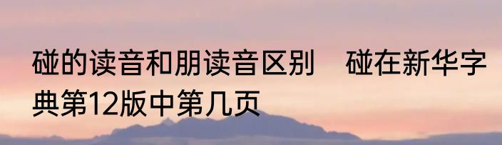 碰的读音和朋读音区别　碰在新华字典第12版中第几页