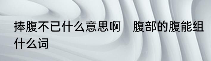 捧腹不已什么意思啊　腹部的腹能组什么词