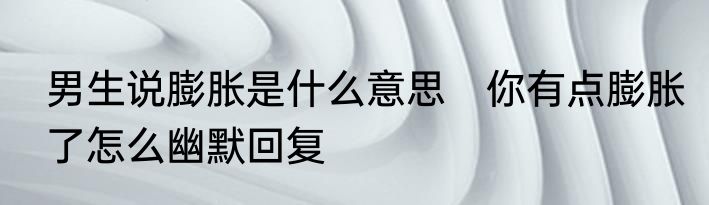 男生说膨胀是什么意思　你有点膨胀了怎么幽默回复