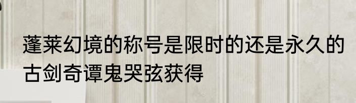 蓬莱幻境的称号是限时的还是永久的　古剑奇谭鬼哭弦获得