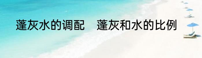 蓬灰水的调配　蓬灰和水的比例