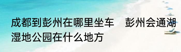 成都到彭州在哪里坐车　彭州会通湖湿地公园在什么地方