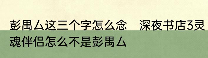 彭禺厶这三个字怎么念　深夜书店3灵魂伴侣怎么不是彭禺厶
