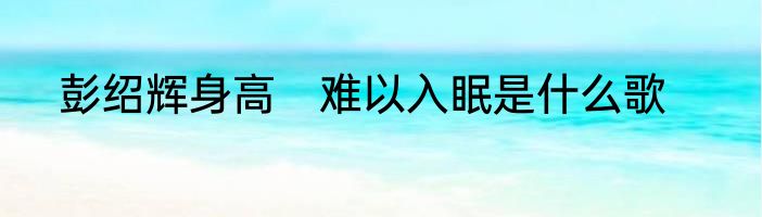 彭绍辉身高　难以入眠是什么歌