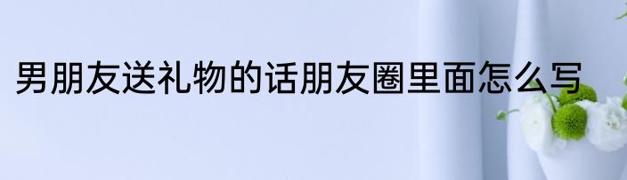 男朋友送礼物的话朋友圈里面怎么写