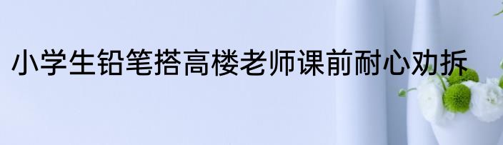 小学生铅笔搭高楼老师课前耐心劝拆