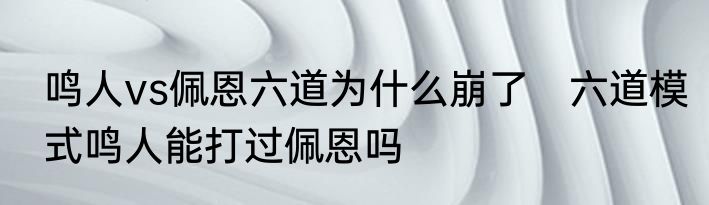 鸣人vs佩恩六道为什么崩了　六道模式鸣人能打过佩恩吗
