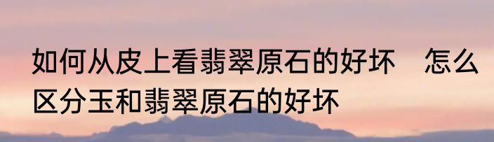 如何从皮上看翡翠原石的好坏　怎么区分玉和翡翠原石的好坏