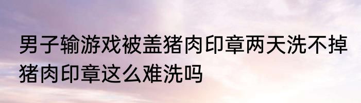 男子输游戏被盖猪肉印章两天洗不掉 猪肉印章这么难洗吗