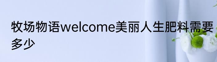 牧场物语welcome美丽人生肥料需要多少