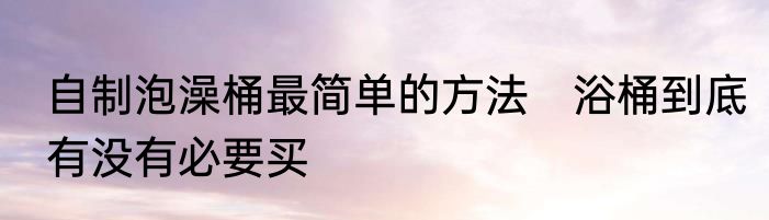 自制泡澡桶最简单的方法　浴桶到底有没有必要买