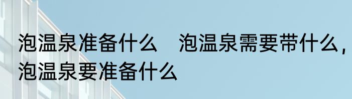泡温泉准备什么　泡温泉需要带什么，泡温泉要准备什么