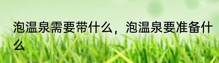 泡温泉需要带什么，泡温泉要准备什么