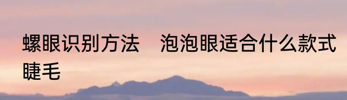 螺眼识别方法　泡泡眼适合什么款式睫毛