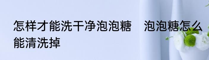 怎样才能洗干净泡泡糖　泡泡糖怎么能清洗掉