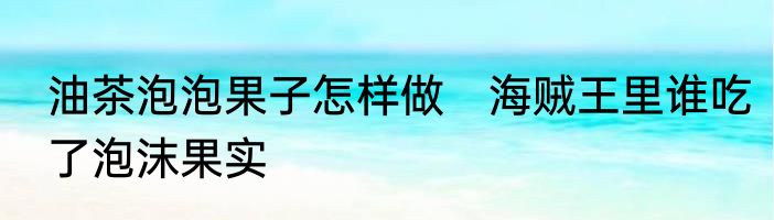 油茶泡泡果子怎样做　海贼王里谁吃了泡沫果实