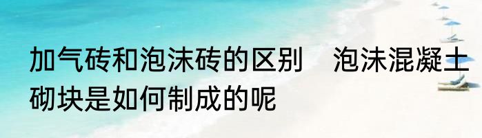 加气砖和泡沫砖的区别　泡沬混凝土砌块是如何制成的呢