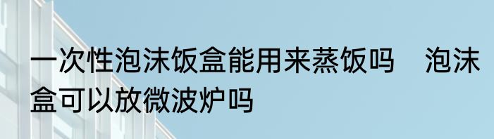 一次性泡沫饭盒能用来蒸饭吗　泡沫盒可以放微波炉吗