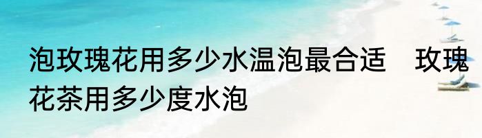 泡玫瑰花用多少水温泡最合适　玫瑰花茶用多少度水泡