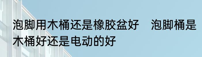 泡脚用木桶还是橡胶盆好　泡脚桶是木桶好还是电动的好