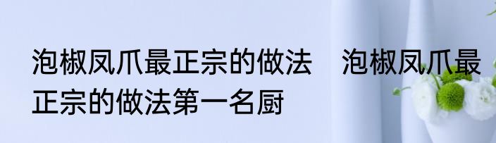 泡椒凤爪最正宗的做法　泡椒凤爪最正宗的做法第一名厨