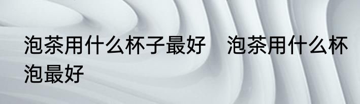 泡茶用什么杯子最好　泡茶用什么杯泡最好
