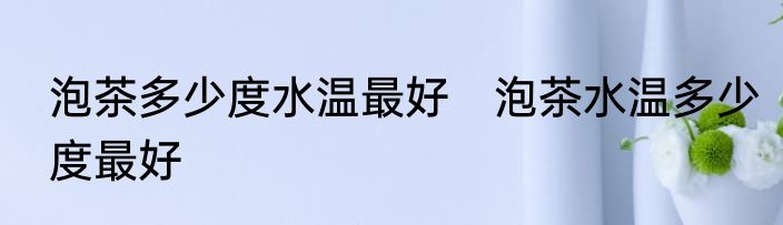 泡茶多少度水温最好　泡茶水温多少度最好