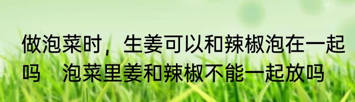 做泡菜时，生姜可以和辣椒泡在一起吗　泡菜里姜和辣椒不能一起放吗