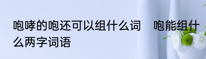 咆哮的咆还可以组什么词　咆能组什么两字词语