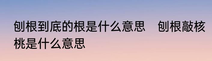 刨根到底的根是什么意思　刨根敲核桃是什么意思