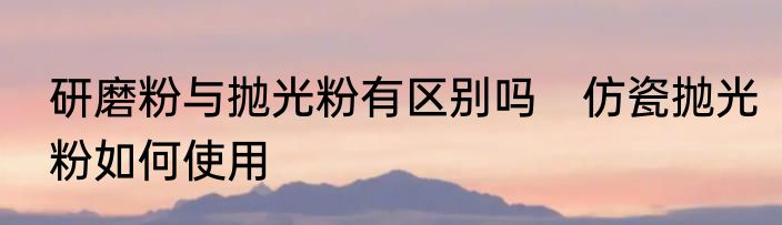 研磨粉与抛光粉有区别吗　仿瓷抛光粉如何使用