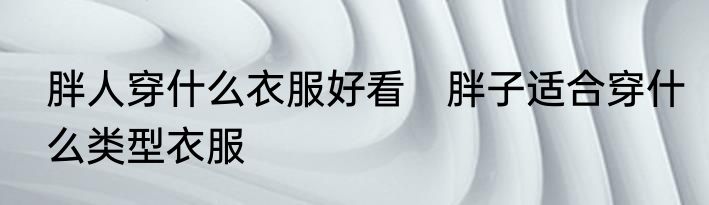 胖人穿什么衣服好看　胖子适合穿什么类型衣服